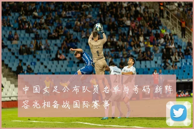 中国女足公布队员名单与号码 新阵容亮相备战国际赛事