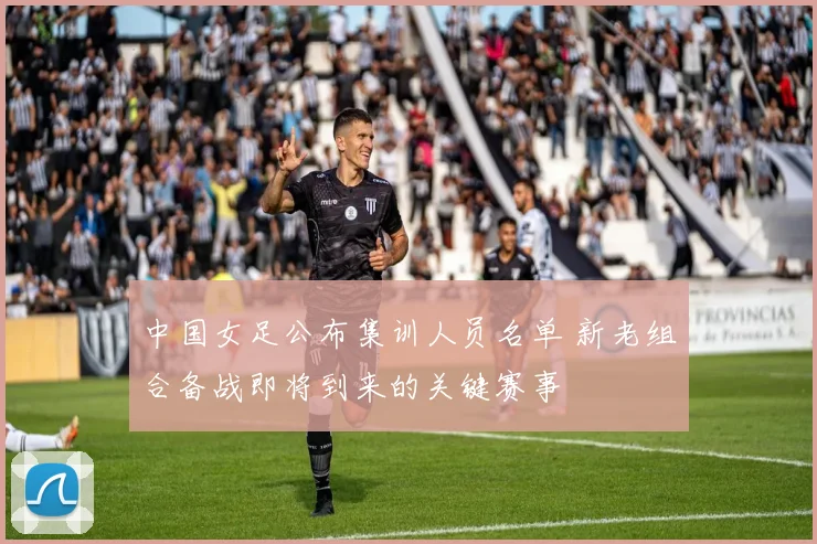 中国女足公布集训人员名单 新老组合备战即将到来的关键赛事
